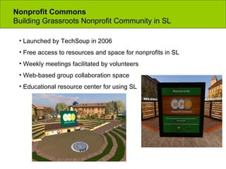 Nonprofit Commons  Building Grassroots Nonprofit Community in SL Launched by TechSoup in 2006 Free access to resources and space for nonprofits in SL Weekly meetings facilitated by volunteers Web-based group collaboration space Educational resource center for using SL 
