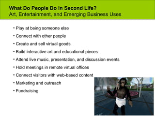 What Do People Do in Second Life? Art, Entertainment, and Emerging Business Uses Play at being someone else Connect with other people Create and sell virtual goods  Build interactive art and educational pieces Attend live music, presentation, and discussion events Hold meetings in remote virtual offices Connect visitors with web-based content Marketing and outreach Fundraising 