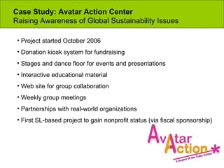 Case Study: Avatar Action Center  Raising Awareness of Global Sustainability Issues Project started October 2006 Donation kiosk system for fundraising Stages and dance floor for events and presentations Interactive educational material Web site for group collaboration Weekly group meetings Partnerships with real-world organizations First SL-based project to gain nonprofit status (via fiscal sponsorship) 