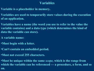 Variables
Variable is a placeholder in memory.
Variables are used to temporarily store values during the execution
of an application.
Variables have a name (the word you use to refer to the value the
variable contains) and a data type (which determines the kind of
data the variable can store).
A variable name:
•Must begin with a letter.
•Can't contain an embedded period.
•Must not exceed 255 characters.
•Must be unique within the same scope, which is the range from
which the variable can be referenced — a procedure, a form, and so
on.
 