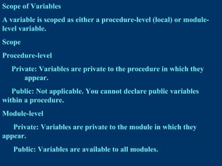 Scope of Variables
A variable is scoped as either a procedure-level (local) or module-
level variable.
Scope
Procedure-level
Private: Variables are private to the procedure in which they
appear.
Public: Not applicable. You cannot declare public variables
within a procedure.
Module-level
Private: Variables are private to the module in which they
appear.
Public: Variables are available to all modules.
 
