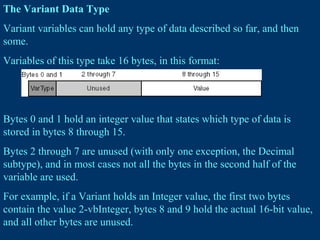 The Variant Data Type
Variant variables can hold any type of data described so far, and then
some.
Variables of this type take 16 bytes, in this format:
Bytes 0 and 1 hold an integer value that states which type of data is
stored in bytes 8 through 15.
Bytes 2 through 7 are unused (with only one exception, the Decimal
subtype), and in most cases not all the bytes in the second half of the
variable are used.
For example, if a Variant holds an Integer value, the first two bytes
contain the value 2-vbInteger, bytes 8 and 9 hold the actual 16-bit value,
and all other bytes are unused.
 