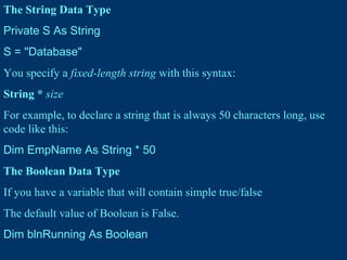 The String Data Type
Private S As String
S = "Database"
You specify a fixed-length string with this syntax:
String * size
For example, to declare a string that is always 50 characters long, use
code like this:
Dim EmpName As String * 50
The Boolean Data Type
If you have a variable that will contain simple true/false
The default value of Boolean is False.
Dim blnRunning As Boolean
 