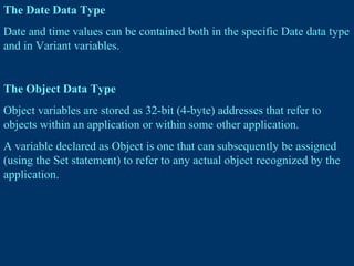 The Date Data Type
Date and time values can be contained both in the specific Date data type
and in Variant variables.
The Object Data Type
Object variables are stored as 32-bit (4-byte) addresses that refer to
objects within an application or within some other application.
A variable declared as Object is one that can subsequently be assigned
(using the Set statement) to refer to any actual object recognized by the
application.
 