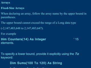 Arrays
Fixed-Size Arrays
When declaring an array, follow the array name by the upper bound in
parentheses.
The upper bound cannot exceed the range of a Long data type
(-2,147,483,648 to 2,147,483,647).
For example
Dim Counters(14) As Integer ' 15
elements.
To specify a lower bound, provide it explicitly using the To
keyword:
Dim Sums(100 To 120) As String
 