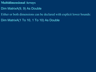Multidimensional Arrays
Dim MatrixA(9, 9) As Double
Either or both dimensions can be declared with explicit lower bounds:
Dim MatrixA(1 To 10, 1 To 10) As Double
 