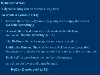 Dynamic Arrays
A dynamic array can be resized at any time.
To create a dynamic array
1. Declare the array as dynamic by giving it an empty dimension
list.Dim DynArray()
2. Allocate the actual number of elements with a ReDim
statement.ReDim DynArray(X + 1)
The ReDim statement can appear only in a procedure.
Unlike the Dim and Static statements, ReDim is an executable
statement — it makes the application carry out an action at run time.
Each ReDim can change the number of elements,
as well as the lower and upper bounds.
ReDim DynArray(4 to 12)
 