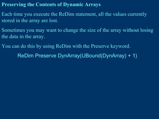 Preserving the Contents of Dynamic Arrays
Each time you execute the ReDim statement, all the values currently
stored in the array are lost.
Sometimes you may want to change the size of the array without losing
the data in the array.
You can do this by using ReDim with the Preserve keyword.
ReDim Preserve DynArray(UBound(DynArray) + 1)
 