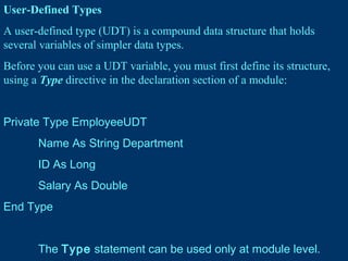 User-Defined Types
A user-defined type (UDT) is a compound data structure that holds
several variables of simpler data types.
Before you can use a UDT variable, you must first define its structure,
using a Type directive in the declaration section of a module:
Private Type EmployeeUDT
Name As String Department
ID As Long
Salary As Double
End Type
The Type statement can be used only at module level.
 