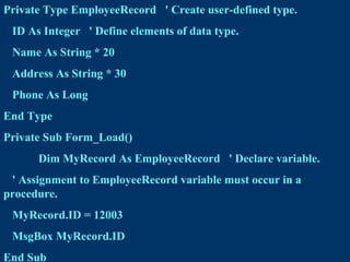 Private Type EmployeeRecord ' Create user-defined type.
ID As Integer ' Define elements of data type.
Name As String * 20
Address As String * 30
Phone As Long
End Type
Private Sub Form_Load()
Dim MyRecord As EmployeeRecord ' Declare variable.
' Assignment to EmployeeRecord variable must occur in a
procedure.
MyRecord.ID = 12003
MsgBox MyRecord.ID
End Sub
 
