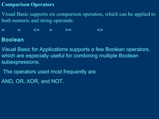 Comparison Operators
Visual Basic supports six comparison operators, which can be applied to
both numeric and string operands:
= < <= > >= <>
Boolean
Visual Basic for Applications supports a few Boolean operators,
which are especially useful for combining multiple Boolean
subexpressions.
The operators used most frequently are
AND, OR, XOR, and NOT.
 