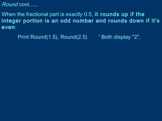 Round cont…..
When the fractional part is exactly 0.5, it rounds up if the
integer portion is an odd number and rounds down if it's
even:
Print Round(1.5), Round(2.5) ' Both display "2".
 