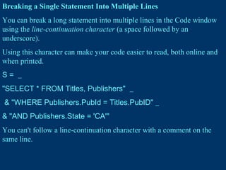 Breaking a Single Statement Into Multiple Lines
You can break a long statement into multiple lines in the Code window
using the line-continuation character (a space followed by an
underscore).
Using this character can make your code easier to read, both online and
when printed.
S = _
"SELECT * FROM Titles, Publishers" _
& "WHERE Publishers.PubId = Titles.PubID" _
& "AND Publishers.State = 'CA'"
You can't follow a line-continuation character with a comment on the
same line.
 