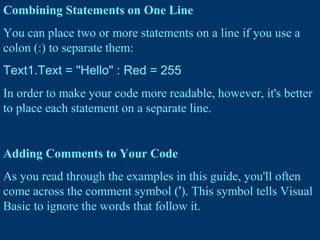 Combining Statements on One Line
You can place two or more statements on a line if you use a
colon (:) to separate them:
Text1.Text = "Hello" : Red = 255
In order to make your code more readable, however, it's better
to place each statement on a separate line.
Adding Comments to Your Code
As you read through the examples in this guide, you'll often
come across the comment symbol ('). This symbol tells Visual
Basic to ignore the words that follow it.
 