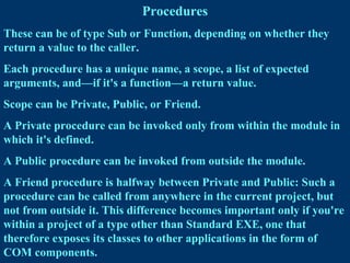 Procedures
These can be of type Sub or Function, depending on whether they
return a value to the caller.
Each procedure has a unique name, a scope, a list of expected
arguments, and—if it's a function—a return value.
Scope can be Private, Public, or Friend.
A Private procedure can be invoked only from within the module in
which it's defined.
A Public procedure can be invoked from outside the module.
A Friend procedure is halfway between Private and Public: Such a
procedure can be called from anywhere in the current project, but
not from outside it. This difference becomes important only if you're
within a project of a type other than Standard EXE, one that
therefore exposes its classes to other applications in the form of
COM components.
 