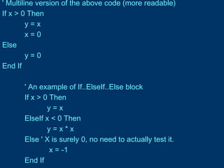 ' Multiline version of the above code (more readable)
If x > 0 Then
y = x
x = 0
Else
y = 0
End If
' An example of If..ElseIf..Else block
If x > 0 Then
y = x
ElseIf x < 0 Then
y = x * x
Else ' X is surely 0, no need to actually test it.
x = -1
End If
 