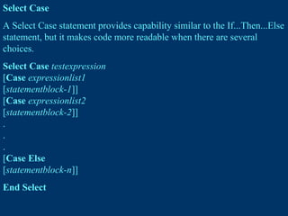 Select Case
A Select Case statement provides capability similar to the If...Then...Else
statement, but it makes code more readable when there are several
choices.
Select Case testexpression
[Case expressionlist1
[statementblock-1]]
[Case expressionlist2
[statementblock-2]]
.
.
.
[Case Else
[statementblock-n]]
End Select
 
