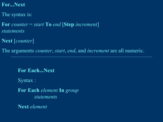 For...Next
The syntax is:
For counter = start To end [Step increment]
statements
Next [counter]
The arguments counter, start, end, and increment are all numeric.
For Each...Next
Syntax :
For Each element In group
statements
Next element
 