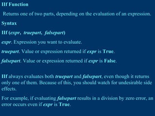 IIf Function
Returns one of two parts, depending on the evaluation of an expression.
Syntax
IIf (expr, truepart, falsepart)
expr. Expression you want to evaluate.
truepart. Value or expression returned if expr is True.
falsepart. Value or expression returned if expr is False.
IIf always evaluates both truepart and falsepart, even though it returns
only one of them. Because of this, you should watch for undesirable side
effects.
For example, if evaluating falsepart results in a division by zero error, an
error occurs even if expr is True.
 