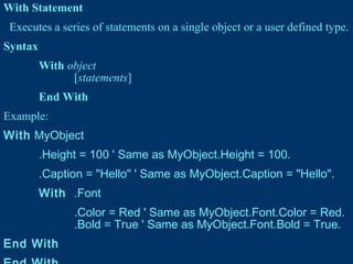 With Statement
Executes a series of statements on a single object or a user defined type.
Syntax
With object
[statements]
End With
Example:
With MyObject
.Height = 100 ' Same as MyObject.Height = 100.
.Caption = "Hello" ' Same as MyObject.Caption = "Hello".
With .Font
.Color = Red ' Same as MyObject.Font.Color = Red.
.Bold = True ' Same as MyObject.Font.Bold = True.
End With
 
