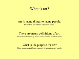 1
What is art?
Art is many things to many people.
Decoration. Investment. Historical record.
There are many definitions of art.
The instructor sums it up in two words: creative communication.
What is the purpose for art?
There are as many different purposes for art as there are people.
 