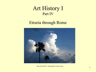 1
Art History I
Part IV
Etruria through Rome
Palm Clouds 2007. Photograph by Frank Latimer
 