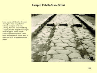 100
Pompeii Cobble-Stone Street
Some sources will describe the stones
crossing the street as a pedestrian
walkway to stay dry in the rain.
Actually, the stones are a speed bump.
They are placed at the perfect spacing to
allow the typical Roman wagon’s
wheels to pass between them. But a
driver would be forced to slow down to
make sure he hit the gaps between the
stones.
 
