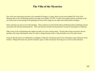 102
The Villa of the Mysteries
One of the more interesting structures to be unearthed in Pompeii is a large, deluxe private home dubbed The Villa of the
Mysteries due to the wall paintings found in one large room (Slides 122-129). It seems most authors profess uncertainty at the
use of this room or the meaning of the paintings but some of the images do not really seem all that hard to interpret.
Satyrs and fauns are seen in one of the paintings. These creatures are from Greek (satyrs) and Roman (fauns) mythology and are
associated with wild and unrestrained sex. Their sole function seemed to be the pursuit of women for the purpose of seduction.
Other scenes in the wall paintings also suggest sexuality of a more extreme nature. Several nude women are present and one
(perhaps with wings indicating her status as a deity or magical being) wields a whip and lashes one of the nude women.
It may be that this house was inhabited by worshippers of Bacchus, the Roman god of wine and drunken orgies (Dionysus to the
Greeks). Perhaps this home was used for ritualistic orgies or other ceremonies involving sex or at least sexual references.
 