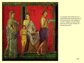 104
An immature faun stands next to a
seated figure who may be the man of
the house with his wife standing to
our left. Perhaps a serving woman
passes by with a tray of snacks for
hungry party guests.
 