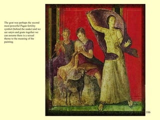 106
The goat was perhaps the second
most powerful Pagan fertility
symbol (behind the snake) and we
see satyrs and goats together we
can assume there is a sexual
theme to the meaning of the
painting.
 