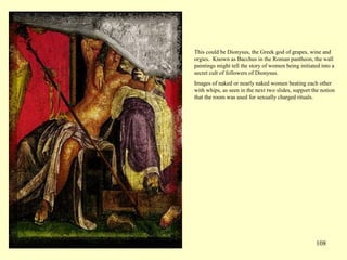 108
This could be Dionysus, the Greek god of grapes, wine and
orgies. Known as Bacchus in the Roman pantheon, the wall
paintings might tell the story of women being initiated into a
secret cult of followers of Dionysus.
Images of naked or nearly naked women beating each other
with whips, as seen in the next two slides, support the notion
that the room was used for sexually charged rituals.
 