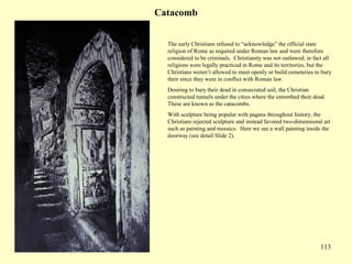 113
Catacomb
The early Christians refused to “acknowledge” the official state
religion of Rome as required under Roman law and were therefore
considered to be criminals. Christianity was not outlawed, in fact all
religions were legally practiced in Rome and its territories, but the
Christians weren’t allowed to meet openly or build cemeteries to bury
their since they were in conflict with Roman law.
Desiring to bury their dead in consecrated soil, the Christian
constructed tunnels under the cities where the entombed their dead.
These are known as the catacombs.
With sculpture being popular with pagans throughout history, the
Christians rejected sculpture and instead favored two-dimensional art
such as painting and mosaics. Here we see a wall painting inside the
doorway (see detail Slide 2).
 