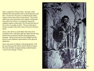 114
This is a depiction of Jesus Christ. He looks a little
different from most portraits done in the Renaissance and
later. For the first 150 years or so following His death,
images of Jesus show him as clean-shaven. This would
make sense since facial hair wasn’t popular with Roman
men at the time of Jesus. For unknown reasons He
suddenly acquires a beard after 150 AD and from then on
this is how we usually see Him. The next slide shows
another example of the early vision of Jesus by Christian
artists.
Jesus is also shown as much darker than later artists
would have him, with thick, dark hair rather than the long
blonde locks associated with Him from Renaissance
paintings. Being Jewish and from the Middle East this
may be a more authentic representation of His physical
appearance.
Jesus’ arms seem to making a welcoming gesture, with
the arms flexing at the elbows and the hands moving to
His chest and back out again perhaps symbolizing the
“come to me message” of Jesus.
 