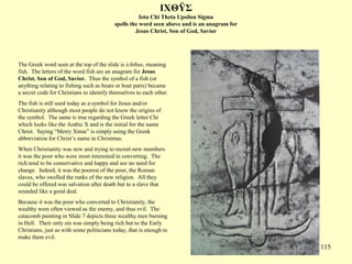 115
IΧΘΫΣ
Iota Chi Theta Upsilon Sigma
spells the word seen above and is an anagram for
Jesus Christ, Son of God, Savior
The Greek word seen at the top of the slide is ichthus, meaning
fish. The letters of the word fish are an anagram for Jesus
Christ, Son of God, Savior. Thus the symbol of a fish (or
anything relating to fishing such as boats or boat parts) became
a secret code for Christians to identify themselves to each other.
The fish is still used today as a symbol for Jesus and/or
Christianity although most people do not know the origins of
the symbol. The same is true regarding the Greek letter Chi
which looks like the Arabic X and is the initial for the name
Christ. Saying “Merry Xmas” is simply using the Greek
abbreviation for Christ’s name in Christmas.
When Christianity was new and trying to recruit new members
it was the poor who were most interested in converting. The
rich tend to be conservative and happy and see no need for
change. Indeed, it was the poorest of the poor, the Roman
slaves, who swelled the ranks of the new religion. All they
could be offered was salvation after death but to a slave that
sounded like a good deal.
Because it was the poor who converted to Christianity, the
wealthy were often viewed as the enemy, and thus evil. The
catacomb painting in Slide 7 depicts three wealthy men burning
in Hell. Their only sin was simply being rich but to the Early
Christians, just as with some politicians today, that is enough to
make them evil.
 