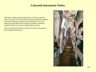 117
Catacomb Internment Niches.
The bodies would be placed in the niches cut into the catacomb
walls. It’s easy to see why painting was more popular than sculpture
to the Early Christians as space was at a premium. Even with
spacious accommodations the Christians would have disdained
sculpture because it was seen as largely Pagan in nature.
The next slide illustrates how the niches were often not organized
with mathematical precision.
 