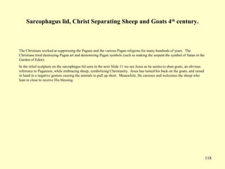 118
Sarcophagus lid, Christ Separating Sheep and Goats 4th
century.
The Christians worked at suppressing the Pagans and the various Pagan religions for many hundreds of years. The
Christians tried destroying Pagan art and demonizing Pagan symbols (such as making the serpent the symbol of Satan in the
Garden of Eden).
In the relief sculpture on the sarcophagus lid seen in the next Slide 11 we see Jesus as he seems to shun goats, an obvious
reference to Paganism, while embracing sheep, symbolizing Christianity. Jesus has turned his back on the goats, and raised
in hand in a negative gesture causing the animals to pull up short. Meanwhile, He caresses and welcomes the sheep who
lean in close to receive His blessing.
 