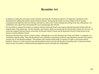 122
Byzantine Art
In addition to ending the prosecution of the Christians and being the first Roman emperor to be baptized, Constantine is also
remembered for splitting the empire and the Christian Church. Seeing that the empire was near collapse in the 4th
century,
Constantine took flight from the city of Rome and sailed to what is now Turkey, landing and settling in the city of Byzantium. He
established a new capitol here and renamed the city Constantinople after himself.
He was unable to maintain his position as emperor of Rome but he did found a new empire called the Byzantine Empire after the
original name of the capitol city. He also founded a new Church, which was exactly like the old Christian Church in every way. Of
course the original Christian Church evolved into the Roman Catholic Church and the Byzantine Church is today known as the
Eastern or Greek Orthodox Church.
Byzantine churches always feature a domed ceiling. Although the roof on the Church at San Vitale (next Slide) is octagonal, it is
considered a domed ceiling. Since the Byzantines were essentially a continuation of Rome, large Byzantine structure were made of
concrete just as were Roman buildings. The problem with a domed ceiling made of concrete is weight, as discussed with the
Pantheon. However, on this structure some unremembered worker came up with the idea of inserting stacks of clay pots (similar
objects inside one another is called nested) that displaced concrete and made the ceiling lighter.
 