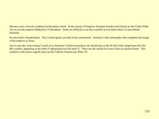 125
Mosaics were a favorite medium for Byzantine artists. In the mosaic of Emperor Justinian found in the Church at San Vitale (Slide
18) we see the emperor flanked by 12 attendants. Some are difficult to see but a careful survey shows there 12 men behind
Justinian.
He also holds a bread basket. This would signify one half of the communion. Justinian’s halo and purple robe completes the image
of the emperor as Jesus.
Just in case the viewer doesn’t catch on to Justinian’s Christ association, the shield seen at the far left of the image bears the Chi-
Rho symbol, appearing as the letter P superposed over the letter X. These are the initials for Jesus Christ in ancient Greek. This
symbol is still used to signify Jesus by the Catholic Church (see Slide 19).
 