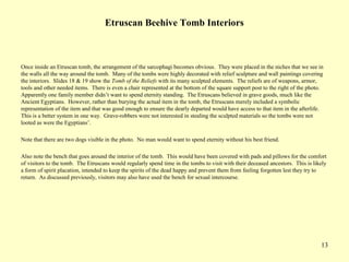 13
Etruscan Beehive Tomb Interiors
Once inside an Etruscan tomb, the arrangement of the sarcophagi becomes obvious. They were placed in the niches that we see in
the walls all the way around the tomb. Many of the tombs were highly decorated with relief sculpture and wall paintings covering
the interiors. Slides 18 & 19 show the Tomb of the Reliefs with its many sculpted elements. The reliefs are of weapons, armor,
tools and other needed items. There is even a chair represented at the bottom of the square support post to the right of the photo.
Apparently one family member didn’t want to spend eternity standing. The Etruscans believed in grave goods, much like the
Ancient Egyptians. However, rather than burying the actual item in the tomb, the Etruscans merely included a symbolic
representation of the item and that was good enough to ensure the dearly departed would have access to that item in the afterlife.
This is a better system in one way. Grave-robbers were not interested in stealing the sculpted materials so the tombs were not
looted as were the Egyptians’.
Note that there are two dogs visible in the photo. No man would want to spend eternity without his best friend.
Also note the bench that goes around the interior of the tomb. This would have been covered with pads and pillows for the comfort
of visitors to the tomb. The Etruscans would regularly spend time in the tombs to visit with their deceased ancestors. This is likely
a form of spirit placation, intended to keep the spirits of the dead happy and prevent them from feeling forgotten lest they try to
return. As discussed previously, visitors may also have used the bench for sexual intercourse.
 