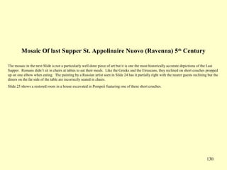 130
Mosaic Of last Supper St. Appolinaire Nuovo (Ravenna) 5th
Century
The mosaic in the next Slide is not a particularly well done piece of art but it is one the most historically accurate depictions of the Last
Supper. Romans didn’t sit in chairs at tables to eat their meals. Like the Greeks and the Etruscans, they reclined on short couches propped
up on one elbow when eating. The painting by a Russian artist seen in Slide 24 has it partially right with the nearer guests reclining but the
diners on the far side of the table are incorrectly seated in chairs.
Slide 25 shows a restored room in a house excavated in Pompeii featuring one of these short couches.
 