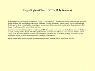 135
Hagia Sophia (Church Of The Holy Wisdom)
This was the principal church in the Byzantine Empire. Unfortunately, it’s great size has created many structural problems
for the building. The idea for using clay pots to reduce the weight in the massive ceiling was not used in building Hagia
Sophia and the dome of this building has collapsed several times. It has been rebuilt each time but the structure is still in
danger of suffering another catastrophe at any time.
Constantinople was a Christian city in a predominantly Muslim country. As such, it was attacked many times by the forces
of Islam. Finally, in 1453 the city fell and Hagia Sophia was converted into a Mosque. Since mosques share the domed
ceiling of the Byzantine churches all that was needed for the conversion was to cover the paintings and mosaics on the
interior and add the minarets (all mosques have at least one) to the exterior.
Recent photos of the interior of Hagia Sophia suggest some work has been done to stabilize the structure.
 