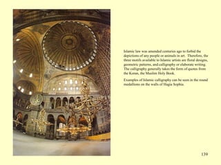 139
Islamic law was amended centuries ago to forbid the
depictions of any people or animals in art. Therefore, the
three motifs available to Islamic artists are floral designs,
geometric patterns, and calligraphy or elaborate writing.
The calligraphy generally takes the form of quotes from
the Koran, the Muslim Holy Book.
Examples of Islamic calligraphy can be seen in the round
medallions on the walls of Hagia Sophia.
 