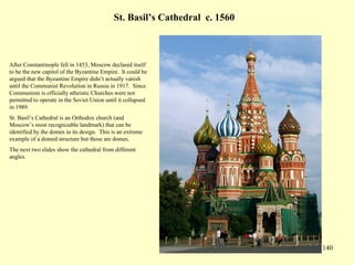 140
St. Basil’s Cathedral c. 1560
After Constantinople fell in 1453, Moscow declared itself
to be the new capitol of the Byzantine Empire. It could be
argued that the Byzantine Empire didn’t actually vanish
until the Communist Revolution in Russia in 1917. Since
Communism is officially atheistic Churches were not
permitted to operate in the Soviet Union until it collapsed
in 1989.
St. Basil’s Cathedral is an Orthodox church (and
Moscow’s most recognizable landmark) that can be
identified by the domes in its design. This is an extreme
example of a domed structure but those are domes.
The next two slides show the cathedral from different
angles.
 