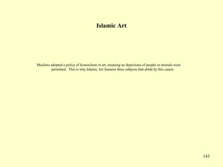 143
Islamic Art
Muslims adopted a policy of Iconoclasm in art, meaning no depictions of people or animals were
permitted. This is why Islamic Art features three subjects that abide by this canon.
 