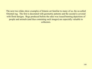148
The next two slides show examples of Islamic art familiar to many of us, the so-called
Oriental rug. The first is decorated with geometric patterns and the second is covered
with floral designs. Rugs produced before the edict was issued banning depictions of
people and animals (and thus containing such images) are especially valuable to
collectors.
 