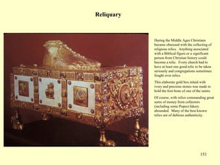 151
Reliquary
During the Middle Ages Christians
became obsessed with the collecting of
religious relics. Anything associated
with a Biblical figure or a significant
person from Christian history could
become a relic. Every church had to
have at least one good relic to be taken
seriously and congregations sometimes
fought over relics.
This elaborate gold box inlaid with
ivory and precious stones was made to
hold the foot bone of one of the saints.
Of course, with relics commanding great
sums of money from collectors
(including some Popes) fakery
abounded. Many of the best known
relics are of dubious authenticity.
 
