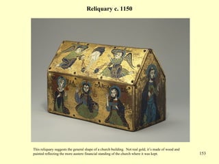 153
Reliquary c. 1150
This reliquary suggests the general shape of a church building. Not real gold, it’s made of wood and
painted reflecting the more austere financial standing of the church where it was kept.
 
