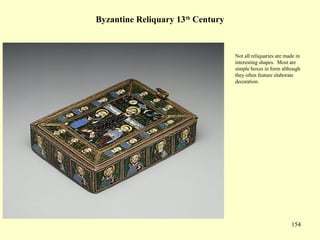 154
Byzantine Reliquary 13th
Century
Not all reliquaries are made in
interesting shapes. Most are
simple boxes in form although
they often feature elaborate
decoration.
 
