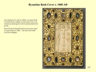 155
Byzantine Book Cover c. 1000 AD
Any religious text, such as a Bible, or a prayer book
or a hymn book, could be covered with a rich cover
of precious metal (gold or silver) and decorated with
jewels.
Some Christians thought that the more money spent
on expressing one’s faith… the more God would
love the worshipper.
 
