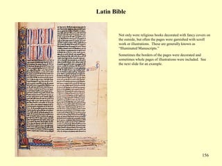 156
Latin Bible
Not only were religious books decorated with fancy covers on
the outside, but often the pages were garnished with scroll
work or illustrations. These are generally known as
“Illuminated Manuscripts.”
Sometimes the borders of the pages were decorated and
sometimes whole pages of illustrations were included. See
the next slide for an example.
 